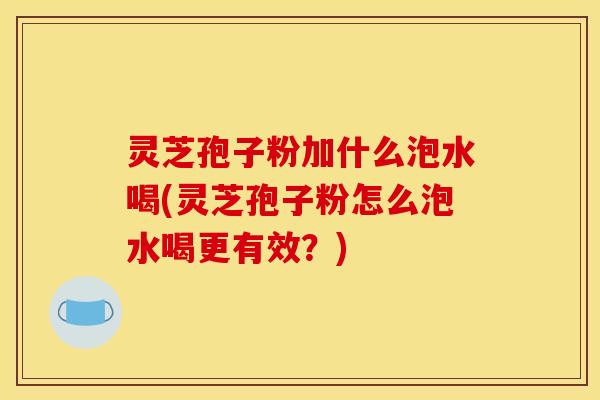 灵芝孢子粉加什么泡水喝(灵芝孢子粉怎么泡水喝更有效？)