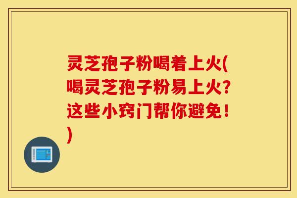 灵芝孢子粉喝着上火(喝灵芝孢子粉易上火？这些小窍门帮你避免！)