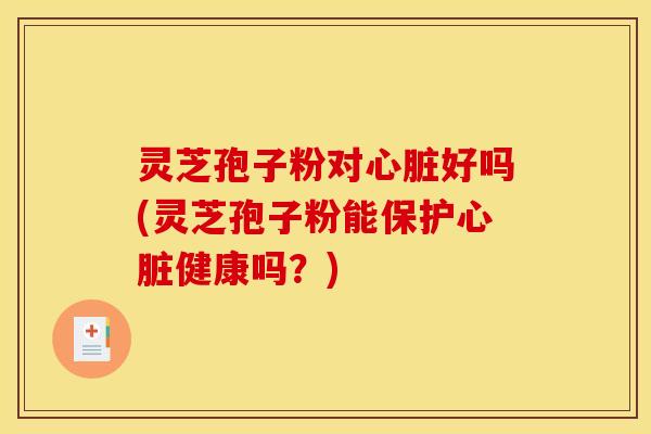 灵芝孢子粉对心脏好吗(灵芝孢子粉能保护心脏健康吗？)