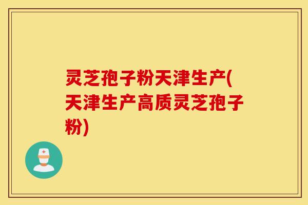 灵芝孢子粉天津生产(天津生产高质灵芝孢子粉)