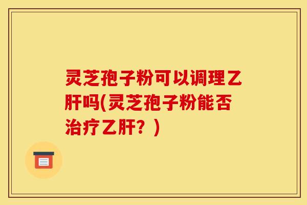 灵芝孢子粉可以调理乙肝吗(灵芝孢子粉能否治疗乙肝？)