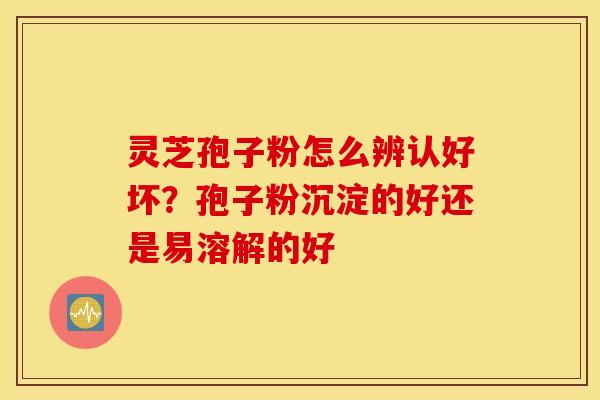 灵芝孢子粉怎么辨认好坏？孢子粉沉淀的好还是易溶解的好