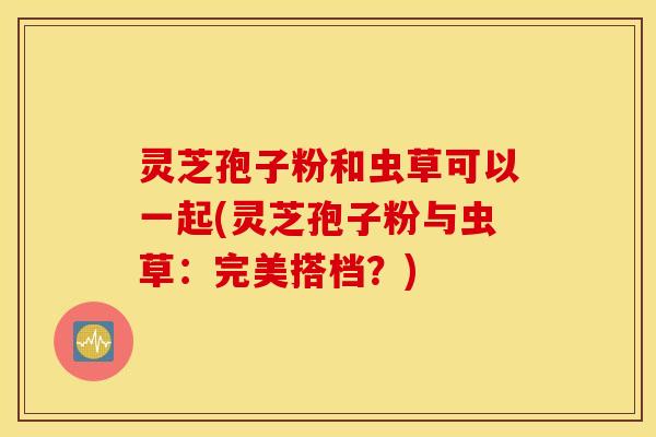 灵芝孢子粉和虫草可以一起(灵芝孢子粉与虫草：完美搭档？)