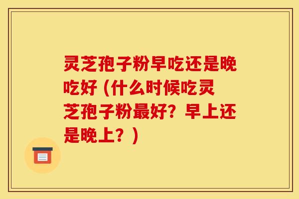 灵芝孢子粉早吃还是晚吃好 (什么时候吃灵芝孢子粉最好？早上还是晚上？)