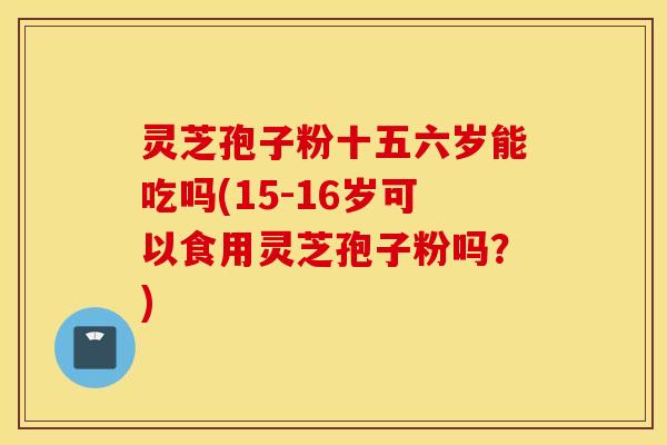 灵芝孢子粉十五六岁能吃吗(15-16岁可以食用灵芝孢子粉吗？)
