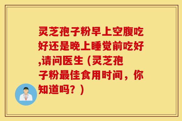 灵芝孢子粉早上空腹吃好还是晚上睡觉前吃好,请问医生 (灵芝孢子粉最佳食用时间,你知道吗?) 灵芝孢子粉早上空腹吃好还是晚上睡觉前吃好,请问医生 (灵芝孢子粉最佳食用时间,你知道吗?)