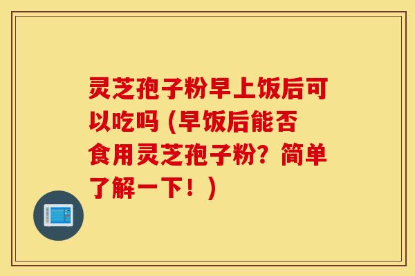 灵芝孢子粉早上饭后可以吃吗 (早饭后能否食用灵芝孢子粉？简单了解一下！)