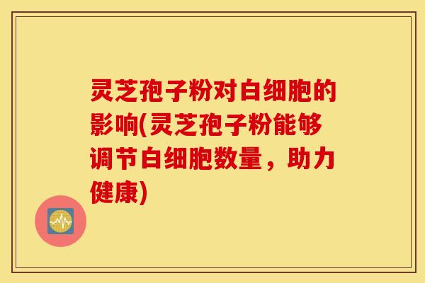 灵芝孢子粉对白细胞的影响(灵芝孢子粉能够调节白细胞数量，助力健康)