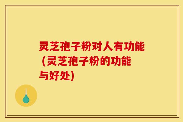 灵芝孢子粉对人有功能 (灵芝孢子粉的功能与好处)