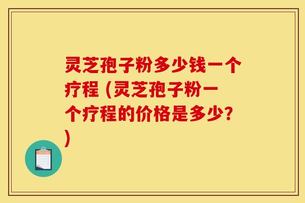 灵芝孢子粉多少钱一个疗程 (灵芝孢子粉一个疗程的价格是多少？)