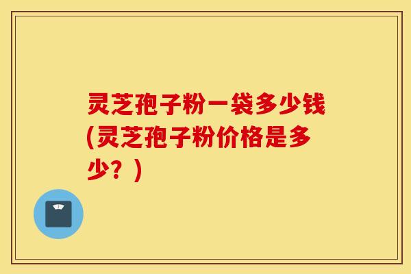 灵芝孢子粉一袋多少钱(灵芝孢子粉价格是多少？)