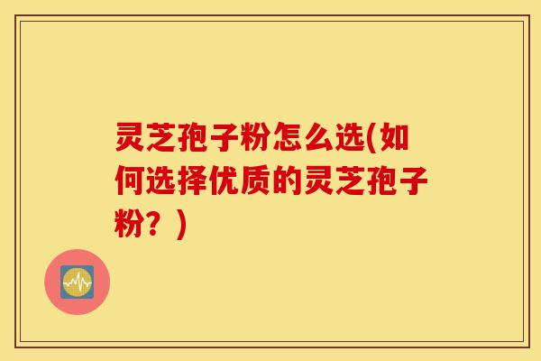灵芝孢子粉怎么选(如何选择优质的灵芝孢子粉？)