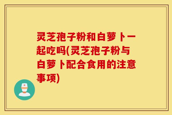 灵芝孢子粉和白萝卜一起吃吗(灵芝孢子粉与白萝卜配合食用的注意事项)