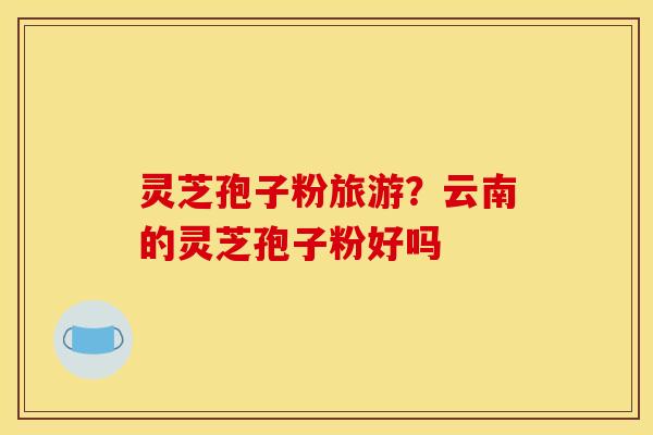 灵芝孢子粉旅游？云南的灵芝孢子粉好吗