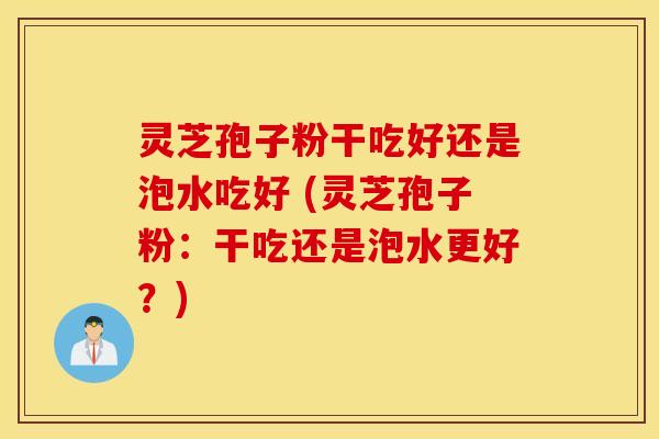 灵芝孢子粉干吃好还是泡水吃好 (灵芝孢子粉：干吃还是泡水更好？)