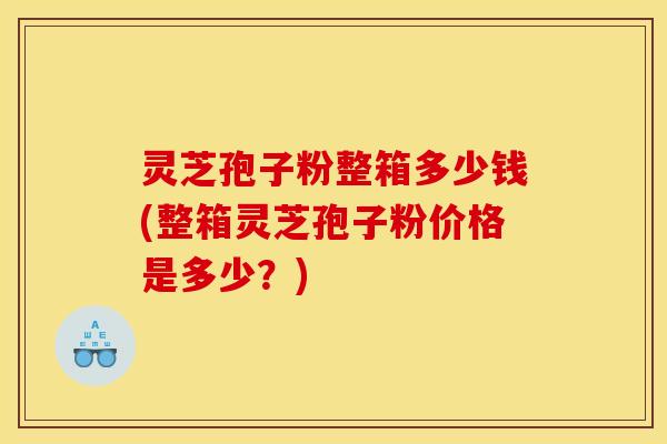 灵芝孢子粉整箱多少钱(整箱灵芝孢子粉价格是多少？)