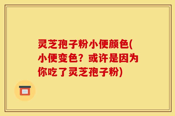 灵芝孢子粉小便颜色(小便变色？或许是因为你吃了灵芝孢子粉)