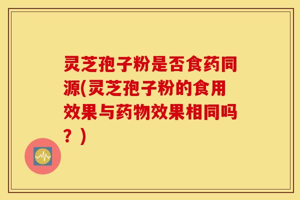 灵芝孢子粉是否食药同源(灵芝孢子粉的食用效果与药物效果相同吗？)