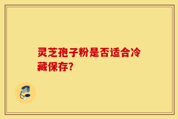 灵芝孢子粉是否适合冷藏保存？