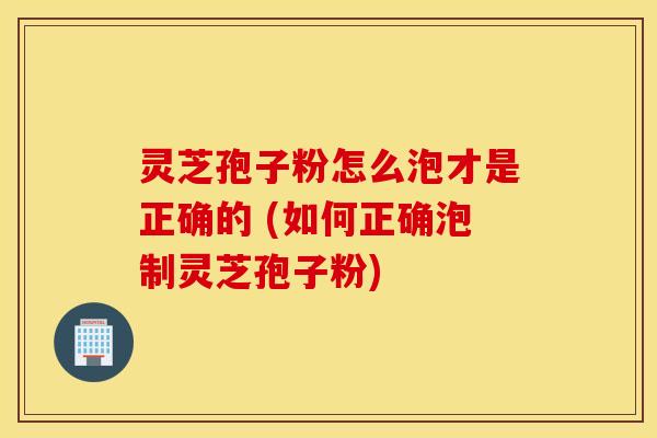 灵芝孢子粉怎么泡才是正确的 (如何正确泡制灵芝孢子粉)