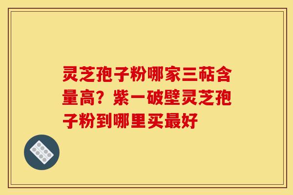 灵芝孢子粉哪家三萜含量高？紫一破壁灵芝孢子粉到哪里买好