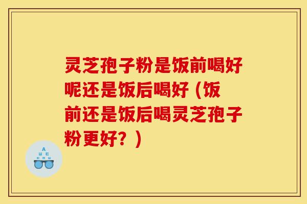 灵芝孢子粉是饭前喝好呢还是饭后喝好 (饭前还是饭后喝灵芝孢子粉更好？)