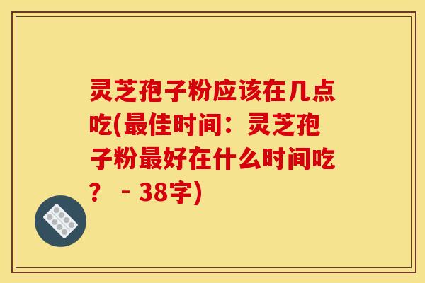 灵芝孢子粉应该在几点吃(最佳时间：灵芝孢子粉最好在什么时间吃？ - 38字)