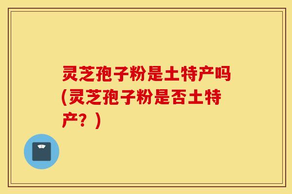灵芝孢子粉是土特产吗(灵芝孢子粉是否土特产？)