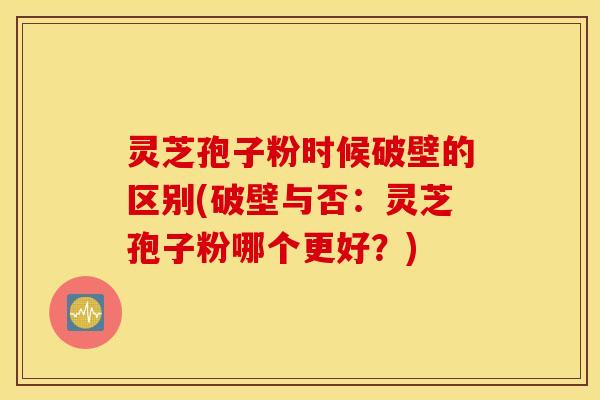 灵芝孢子粉时候破壁的区别(破壁与否：灵芝孢子粉哪个更好？)
