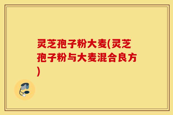 灵芝孢子粉大麦(灵芝孢子粉与大麦混合良方)