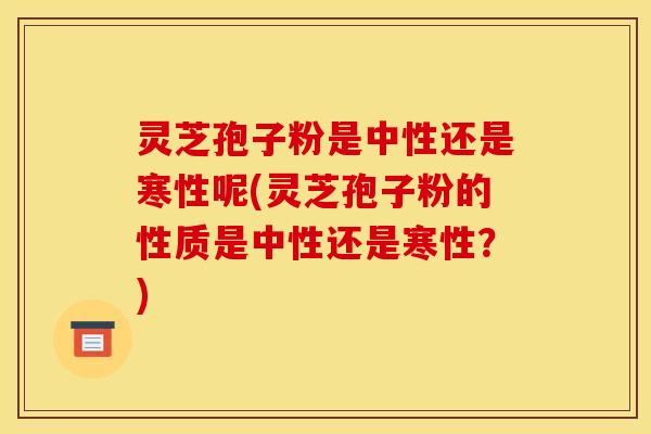 灵芝孢子粉是中性还是寒性呢(灵芝孢子粉的性质是中性还是寒性？)