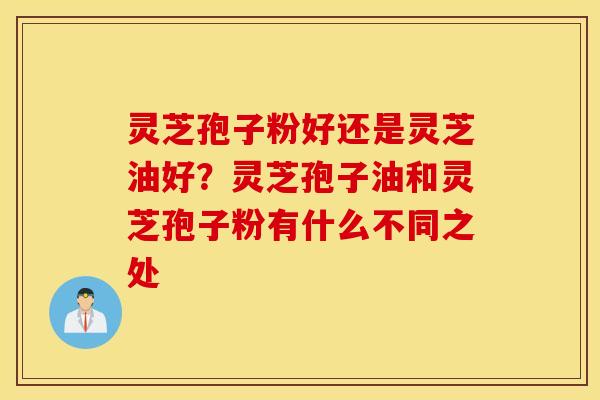 灵芝孢子粉好还是灵芝油好？灵芝孢子油和灵芝孢子粉有什么不同之处