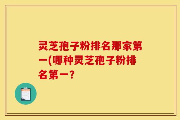 灵芝孢子粉排名那家第一(哪种灵芝孢子粉排名第一？