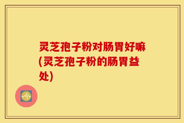 灵芝孢子粉对肠胃好嘛(灵芝孢子粉的肠胃益处)