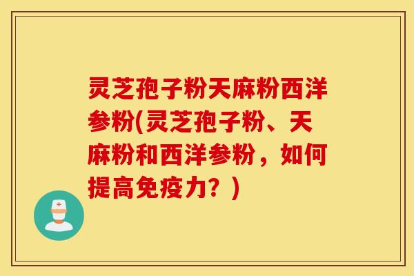 灵芝孢子粉天麻粉西洋参粉(灵芝孢子粉、天麻粉和西洋参粉，如何提高免疫力？)
