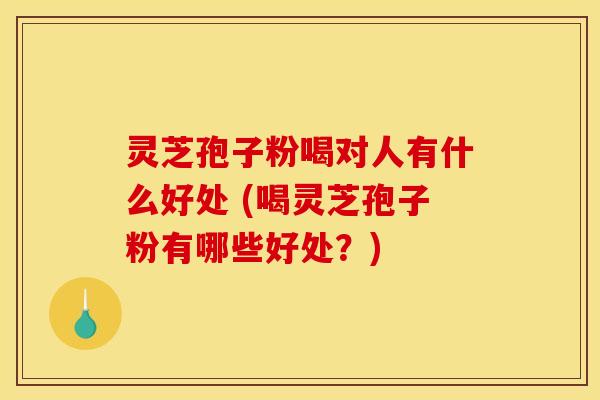 灵芝孢子粉喝对人有什么好处 (喝灵芝孢子粉有哪些好处？)