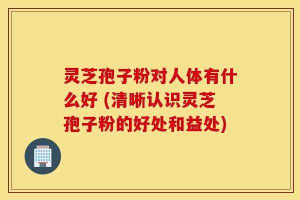 灵芝孢子粉对人体有什么好 (清晰认识灵芝孢子粉的好处和益处)