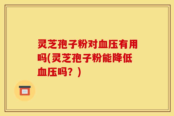 灵芝孢子粉对血压有用吗(灵芝孢子粉能降低血压吗？)