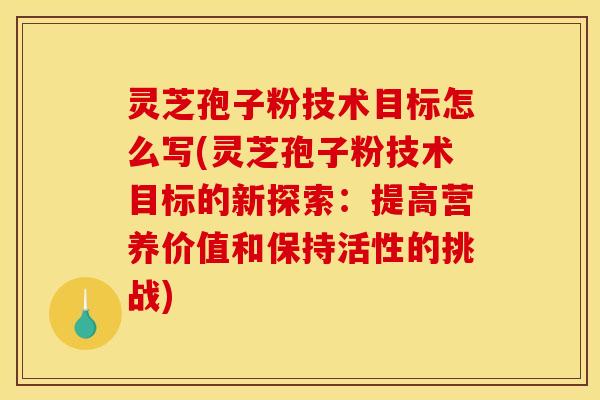 灵芝孢子粉技术目标怎么写(灵芝孢子粉技术目标的新探索：提高营养价值和保持活性的挑战)
