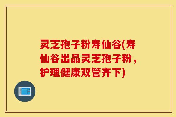 灵芝孢子粉寿仙谷(寿仙谷出品灵芝孢子粉，护理健康双管齐下)
