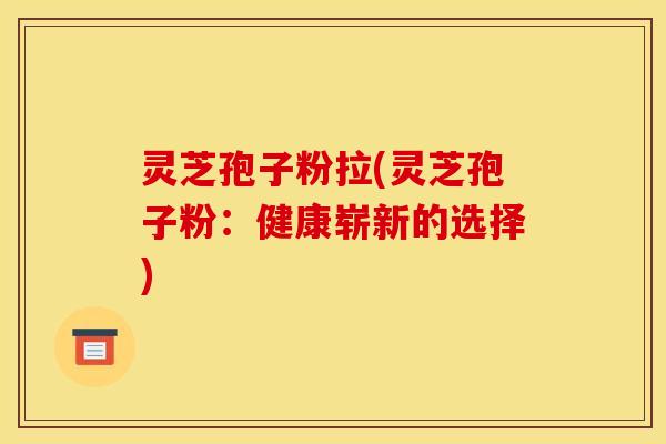 灵芝孢子粉拉(灵芝孢子粉：健康崭新的选择)