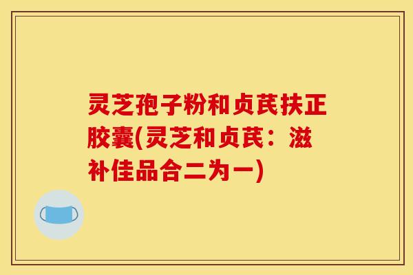 灵芝孢子粉和贞芪扶正胶囊(灵芝和贞芪：滋补佳品合二为一)