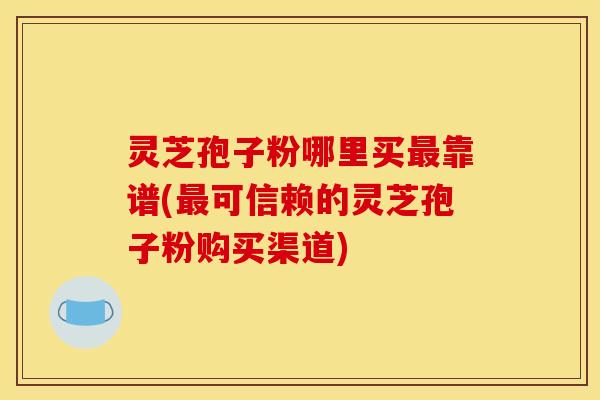 灵芝孢子粉哪里买最靠谱(最可信赖的灵芝孢子粉购买渠道)