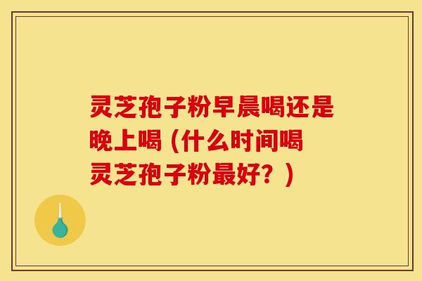 灵芝孢子粉早晨喝还是晚上喝 (什么时间喝灵芝孢子粉最好？)