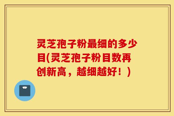 灵芝孢子粉最细的多少目(灵芝孢子粉目数再创新高，越细越好！)