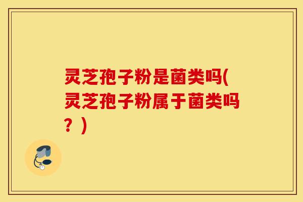 灵芝孢子粉是菌类吗(灵芝孢子粉属于菌类吗？)