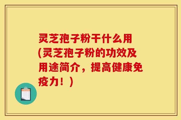 灵芝孢子粉干什么用 (灵芝孢子粉的功效及用途简介，提高健康免疫力！)