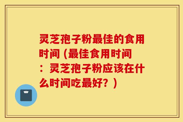 灵芝孢子粉最佳的食用时间 (最佳食用时间：灵芝孢子粉应该在什么时间吃最好？)