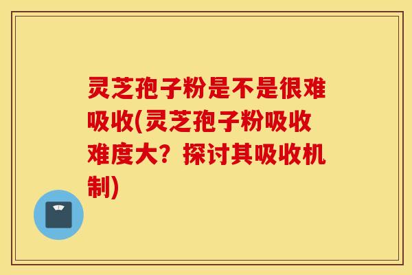 灵芝孢子粉是不是很难吸收(灵芝孢子粉吸收难度大？探讨其吸收机制)