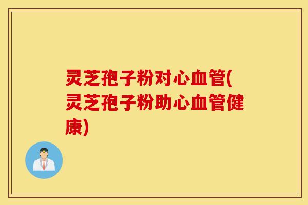 灵芝孢子粉对心血管(灵芝孢子粉助心血管健康)